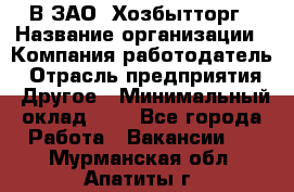 В ЗАО "Хозбытторг › Название организации ­ Компания-работодатель › Отрасль предприятия ­ Другое › Минимальный оклад ­ 1 - Все города Работа » Вакансии   . Мурманская обл.,Апатиты г.